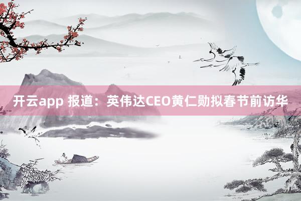 開云app 報道：英偉達CEO黃仁勛擬春節前訪華