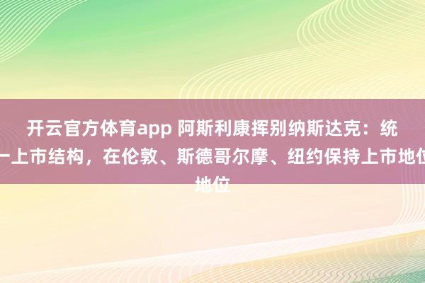 開云官方體育app 阿斯利康揮別納斯達克：統一上市結構，在倫敦、斯德哥爾摩、紐約保持上市地位