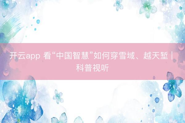 開云app 看“中國智慧”如何穿雪域、越天塹 | 科普視聽