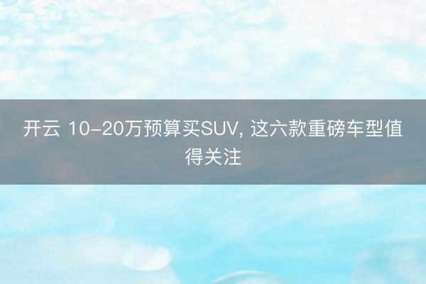 開云 10-20萬預算買SUV, 這六款重磅車型值得關注