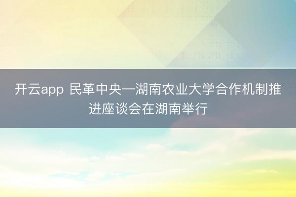 開云app 民革中央—湖南農(nóng)業(yè)大學合作機制推進座談會在湖南舉行