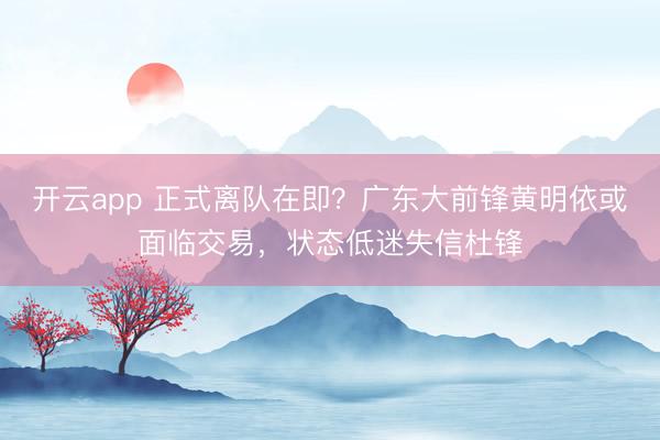 開云app 正式離隊在即？廣東大前鋒黃明依或面臨交易，狀態(tài)低迷失信杜鋒